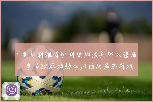 C罗与利雅得胜利续约谈判陷入僵局，皇马欧冠功勋回归伯纳乌还有戏吗？